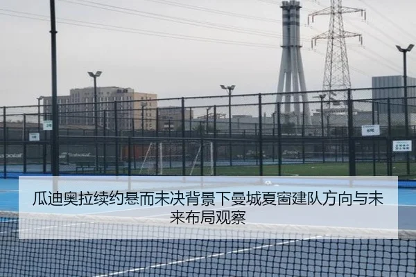 瓜迪奥拉续约悬而未决背景下曼城夏窗建队方向与未来布局观察